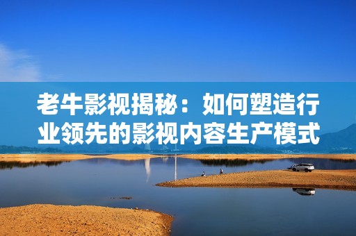 老牛影视揭秘：如何塑造行业领先的影视内容生产模式