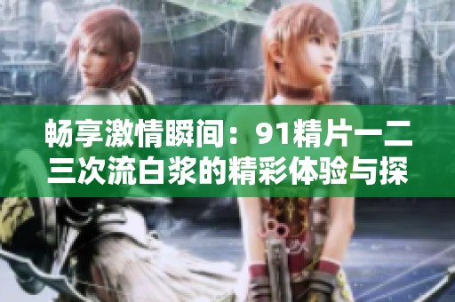畅享激情瞬间：91精片一二三次流白浆的精彩体验与探讨
