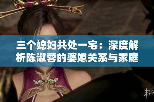 三个媳妇共处一宅：深度解析陈淑蓉的婆媳关系与家庭和谐之道