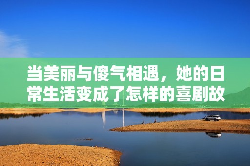 当美丽与傻气相遇，她的日常生活变成了怎样的喜剧故事