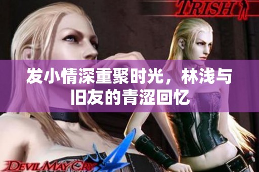 发小情深重聚时光，林浅与旧友的青涩回忆