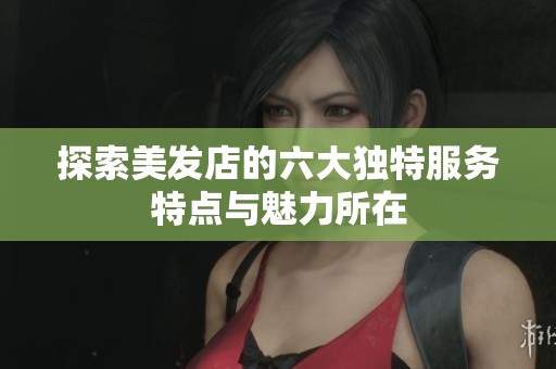 探索美发店的六大独特服务特点与魅力所在