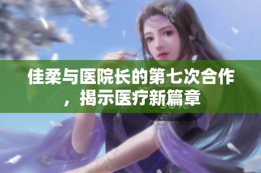 佳柔与医院长的第七次合作，揭示医疗新篇章
