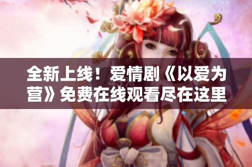 全新上线！爱情剧《以爱为营》免费在线观看尽在这里