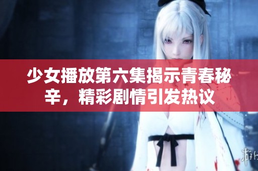 少女播放第六集揭示青春秘辛，精彩剧情引发热议