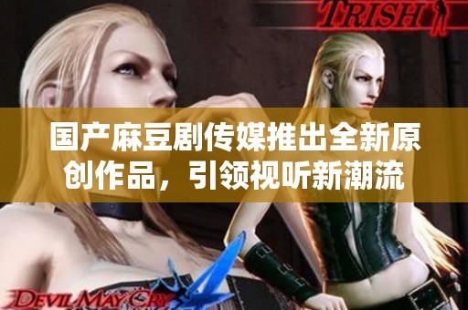 国产麻豆剧传媒推出全新原创作品，引领视听新潮流