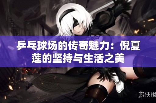 乒乓球场的传奇魅力：倪夏莲的坚持与生活之美