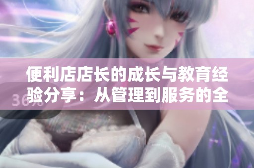 便利店店长的成长与教育经验分享：从管理到服务的全方位提升