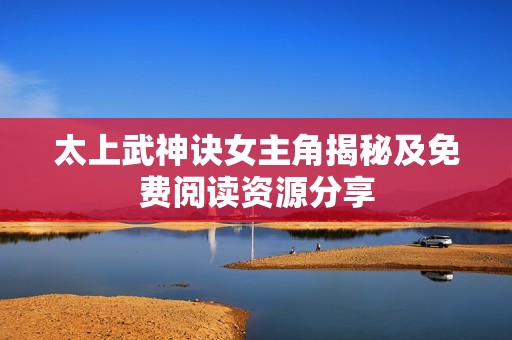太上武神诀女主角揭秘及免费阅读资源分享