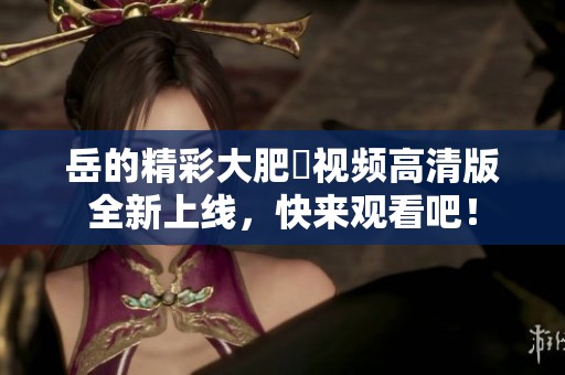 岳的精彩大肥坹视频高清版全新上线，快来观看吧！