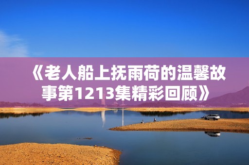 《老人船上抚雨荷的温馨故事第1213集精彩回顾》