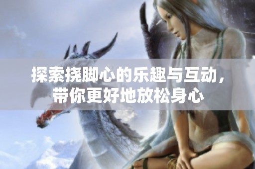 探索挠脚心的乐趣与互动，带你更好地放松身心