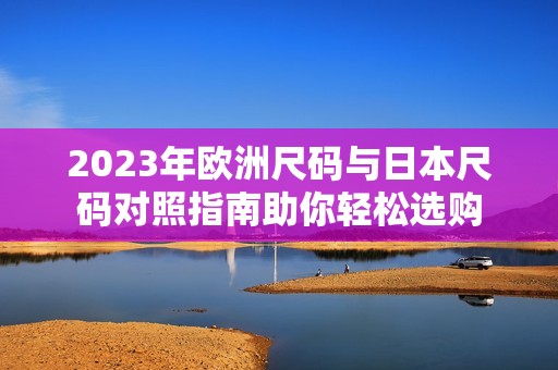 2023年欧洲尺码与日本尺码对照指南助你轻松选购