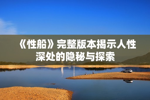 《性船》完整版本揭示人性深处的隐秘与探索