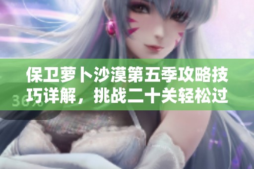 保卫萝卜沙漠第五季攻略技巧详解，挑战二十关轻松过关秘诀分享