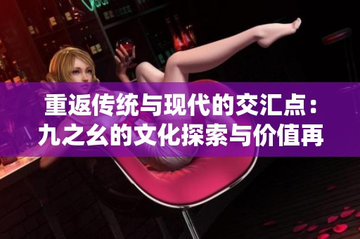 重返传统与现代的交汇点：九之幺的文化探索与价值再发现