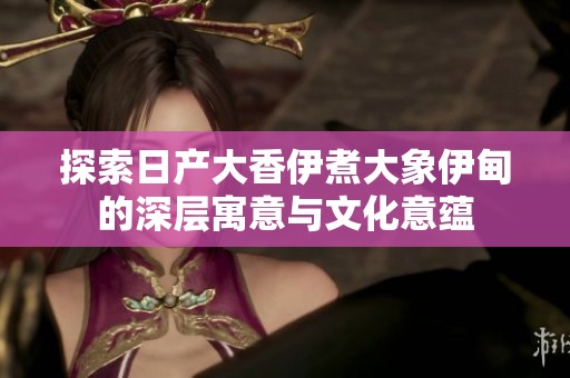 探索日产大香伊煮大象伊甸的深层寓意与文化意蕴