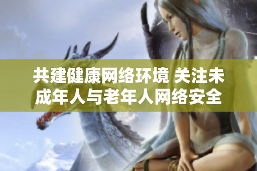 共建健康网络环境 关注未成年人与老年人网络安全
