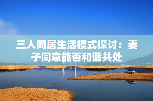 三人同居生活模式探讨：妻子同意能否和谐共处