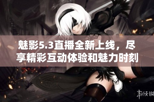 魅影5.3直播全新上线，尽享精彩互动体验和魅力时刻