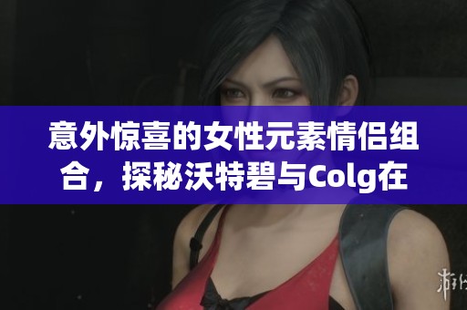 意外惊喜的女性元素情侣组合，探秘沃特碧与Colg在DNF中的魅力