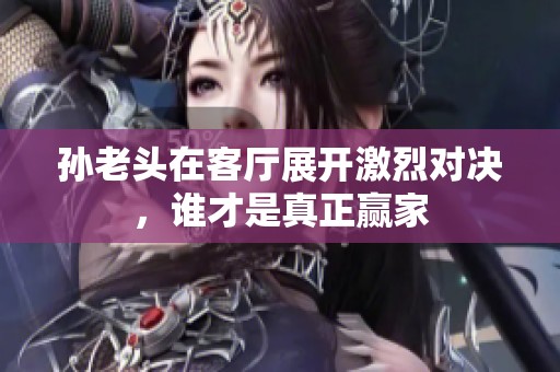 孙老头在客厅展开激烈对决，谁才是真正赢家