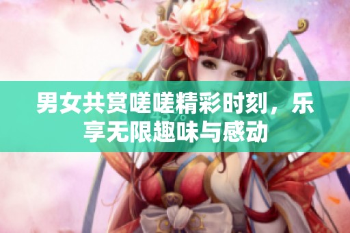 男女共赏嗟嗟精彩时刻，乐享无限趣味与感动