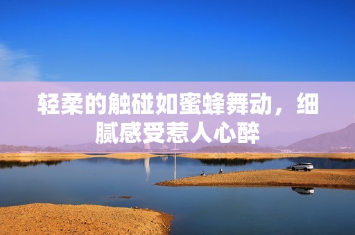轻柔的触碰如蜜蜂舞动，细腻感受惹人心醉