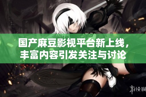国产麻豆影视平台新上线，丰富内容引发关注与讨论