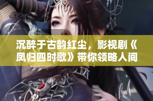 沉醉于古韵红尘，影视剧《凤归四时歌》带你领略人间四季情长