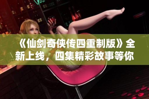 《仙剑奇侠传四重制版》全新上线，四集精彩故事等你观看！