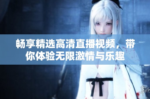 畅享精选高清直播视频，带你体验无限激情与乐趣