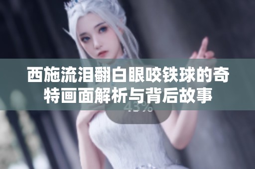 西施流泪翻白眼咬铁球的奇特画面解析与背后故事