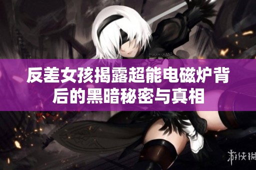 反差女孩揭露超能电磁炉背后的黑暗秘密与真相