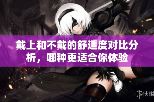 戴上和不戴的舒适度对比分析，哪种更适合你体验