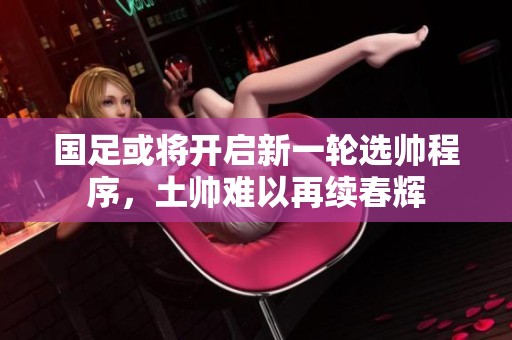 国足或将开启新一轮选帅程序，土帅难以再续春辉