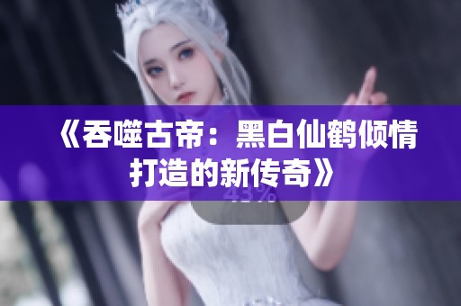 《吞噬古帝：黑白仙鹤倾情打造的新传奇》