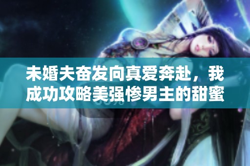 未婚夫奋发向真爱奔赴，我成功攻略美强惨男主的甜蜜人生