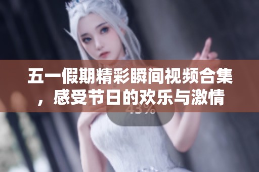 五一假期精彩瞬间视频合集，感受节日的欢乐与激情