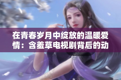 在青春岁月中绽放的温暖爱情：含羞草电视剧背后的动人故事