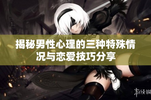 揭秘男性心理的三种特殊情况与恋爱技巧分享