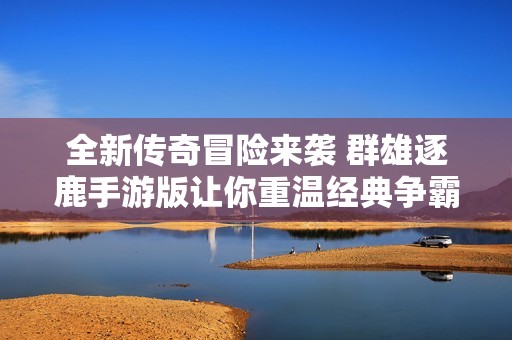 全新传奇冒险来袭 群雄逐鹿手游版让你重温经典争霸之旅