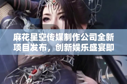 麻花星空传媒制作公司全新项目发布，创新娱乐盛宴即将开启