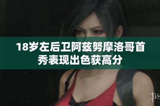 18岁左后卫阿兹努摩洛哥首秀表现出色获高分