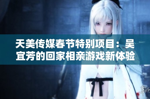 天美传媒春节特别项目：吴宜芳的回家相亲游戏新体验