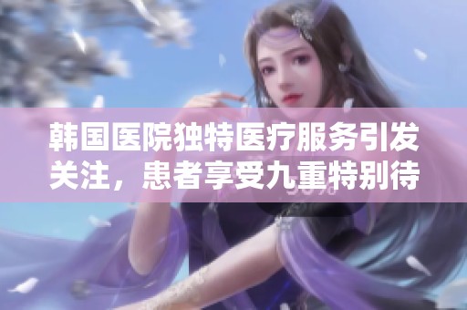 韩国医院独特医疗服务引发关注，患者享受九重特别待遇
