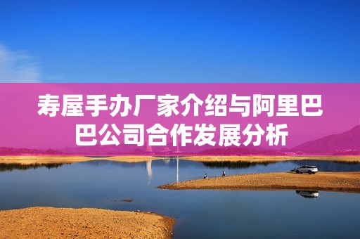 寿屋手办厂家介绍与阿里巴巴公司合作发展分析