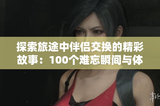 探索旅途中伴侣交换的精彩故事：100个难忘瞬间与体验