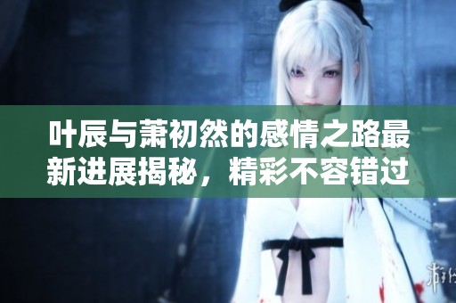 叶辰与萧初然的感情之路最新进展揭秘，精彩不容错过