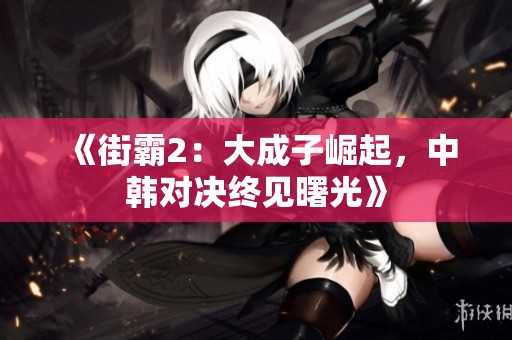 《街霸2：大成子崛起，中韩对决终见曙光》